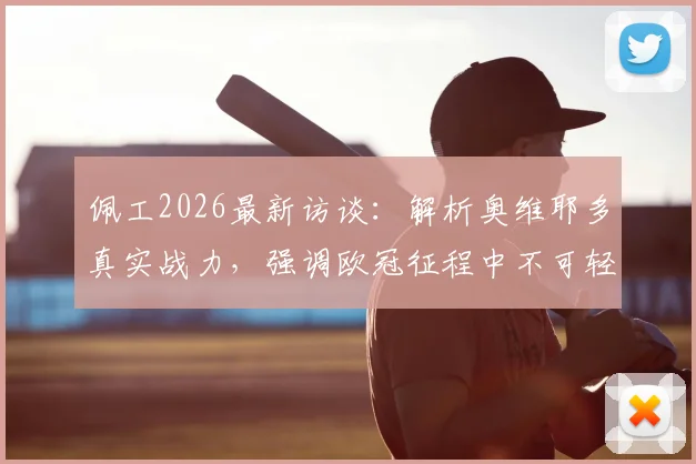 佩工2026最新访谈:解析奥维耶多真实战力,强调欧冠征程中不可轻视任何对手