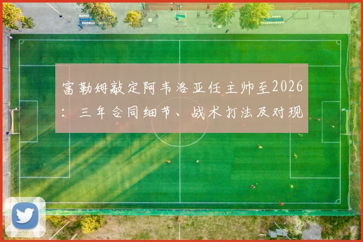富勒姆敲定阿韦洛亚任主帅至2026：三年合同细节、战术打法及对现有阵容影响分析