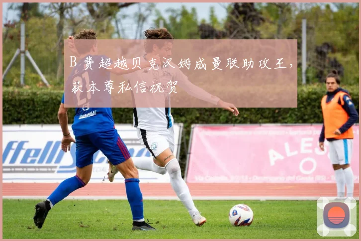 B 费超越贝克汉姆成曼联助攻王,获本尊私信祝贺
