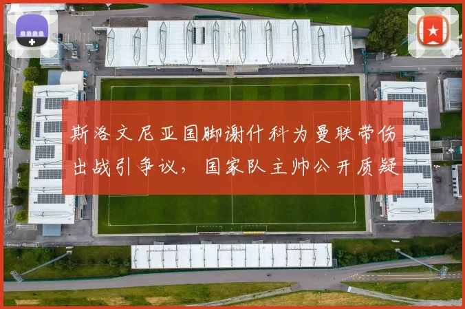 斯洛文尼亚国脚谢什科为曼联带伤出战引争议,国家队主帅公开质疑俱乐部利益权衡