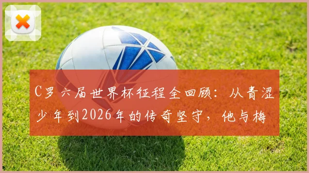 C罗六届世界杯征程全回顾:从青涩少年到2026年的传奇坚守,他与梅西的纪录之争