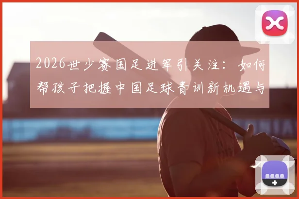 2026世少赛国足进军引关注：如何帮孩子把握中国足球青训新机遇与正确入门路径