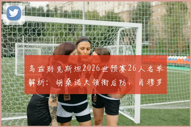 乌兹别克斯坦2026世预赛26人名单解析：胡桑诺夫领衔后防，肖穆罗多夫冲锋，附门将及新人盘点