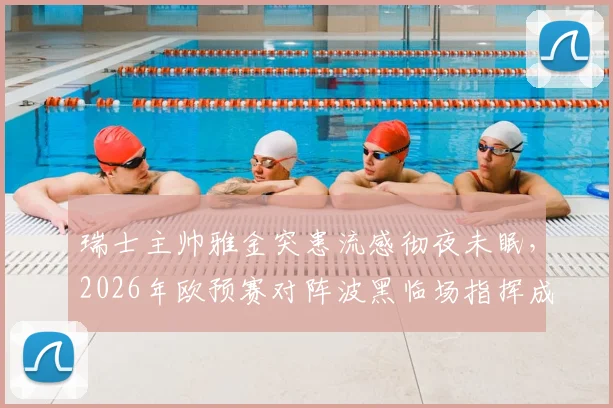 瑞士主帅雅金突患流感彻夜未眠,2026年欧预赛对阵波黑临场指挥成疑,最新情况解析