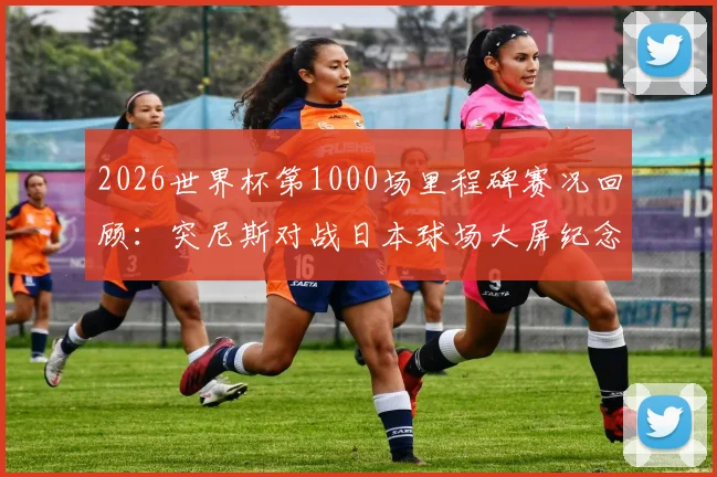 2026世界杯第1000场里程碑赛况回顾：突尼斯对战日本球场大屏纪念盛况，附历届里程碑赛事盘点