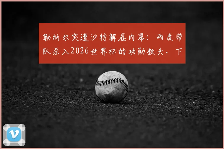勒纳尔突遭沙特解雇内幕：两度带队杀入2026世界杯的功勋教头，下一站去向何方引发猜测