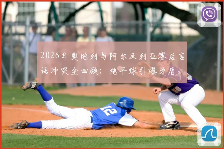 2026年奥地利与阿尔及利亚赛后言语冲突全回顾：绝平球引爆矛盾，当事球员表态与国际足联处理进展一览