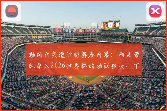 勒纳尔突遭沙特解雇内幕:两度带队杀入2026世界杯的功勋教头,下一站去向何方引发猜测