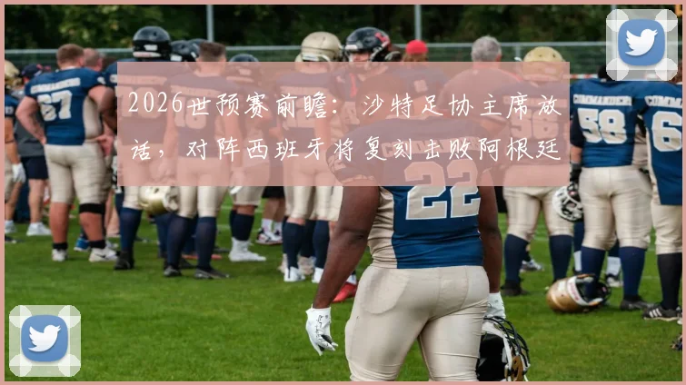 2026世预赛前瞻：沙特足协主席放话，对阵西班牙将复刻击败阿根廷奇迹，球迷热议可能吗？