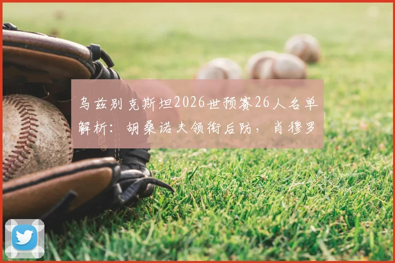 乌兹别克斯坦2026世预赛26人名单解析:胡桑诺夫领衔后防,肖穆罗多夫冲锋,附门将及新人盘点