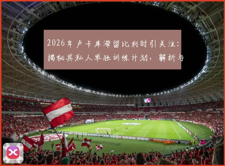 2026年卢卡库滞留比利时引关注:揭秘其私人单独训练计划,解析与国米现状及未来去向