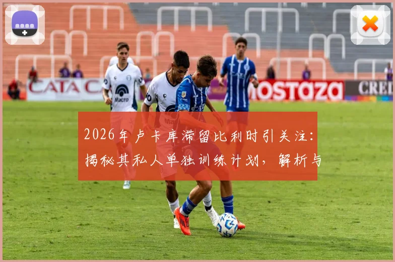 2026年卢卡库滞留比利时引关注：揭秘其私人单独训练计划，解析与国米现状及未来去向