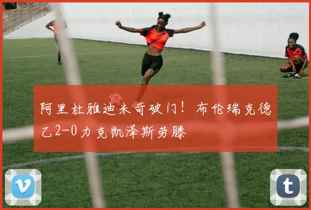 阿里杜雅迪米奇破门!布伦瑞克德乙2-0力克凯泽斯劳滕