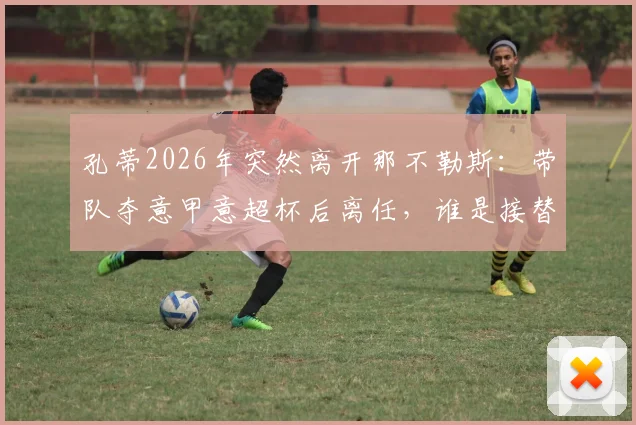孔蒂2026年突然离开那不勒斯：带队夺意甲意超杯后离任，谁是接替者？球队未来走势分析