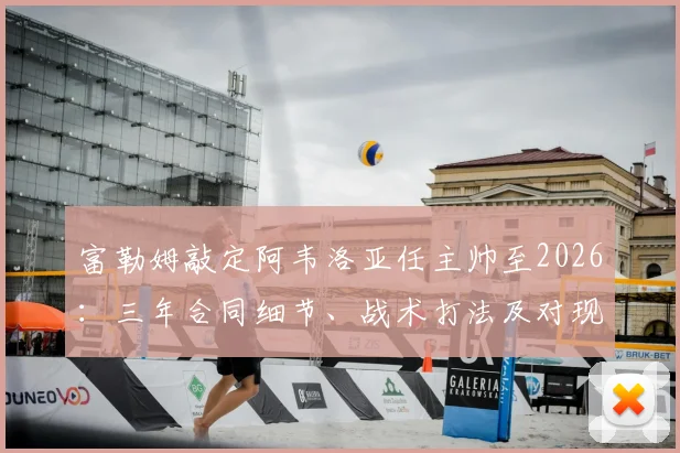 富勒姆敲定阿韦洛亚任主帅至2026:三年合同细节、战术打法及对现有阵容影响分析