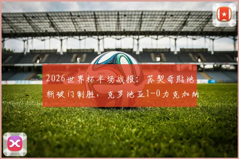 2026世界杯半场战报:苏契奇贴地斩破门制胜,克罗地亚1-0力克加纳,进球集锦与战术解析
