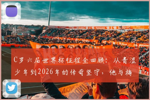 C罗六届世界杯征程全回顾：从青涩少年到2026年的传奇坚守，他与梅西的纪录之争
