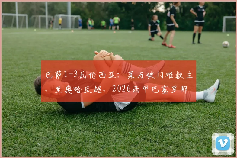 巴萨1-3瓦伦西亚:莱万破门难救主,里奥哈反超,2026西甲巴塞罗那失利原因解析