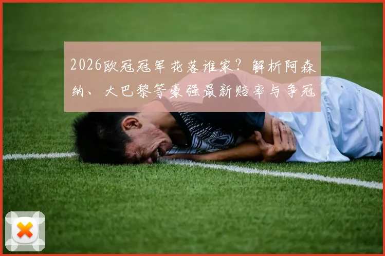 2026欧冠冠军花落谁家？解析阿森纳、大巴黎等豪强最新赔率与争冠前景