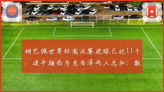 姆巴佩世界杯淘汰赛进球已达11个,追平梅西与克洛泽两人总和:数据解析与未来展望