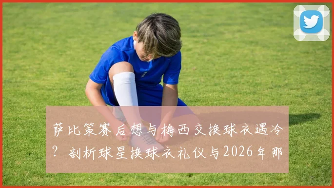 萨比策赛后想与梅西交换球衣遇冷?剖析球星换球衣礼仪与2026年那些被拒绝的瞬间