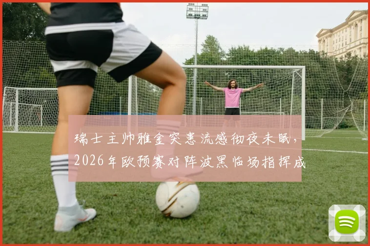 瑞士主帅雅金突患流感彻夜未眠，2026年欧预赛对阵波黑临场指挥成疑，最新情况解析