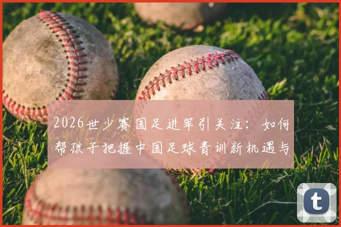 2026世少赛国足进军引关注：如何帮孩子把握中国足球青训新机遇与正确入门路径