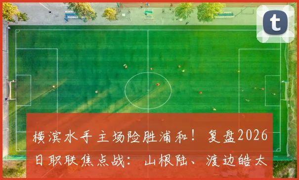横滨水手主场险胜浦和！复盘2026日职联焦点战：山根陆、渡边皓太破门，3-2惊心动魄过程全解析