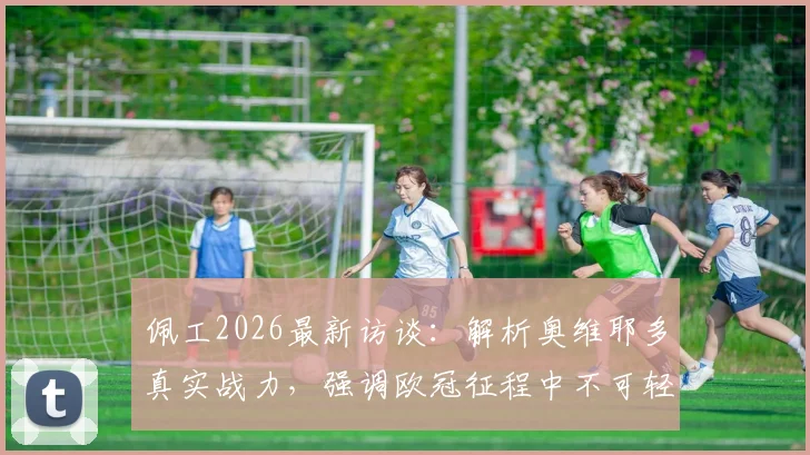 佩工2026最新访谈：解析奥维耶多真实战力，强调欧冠征程中不可轻视任何对手