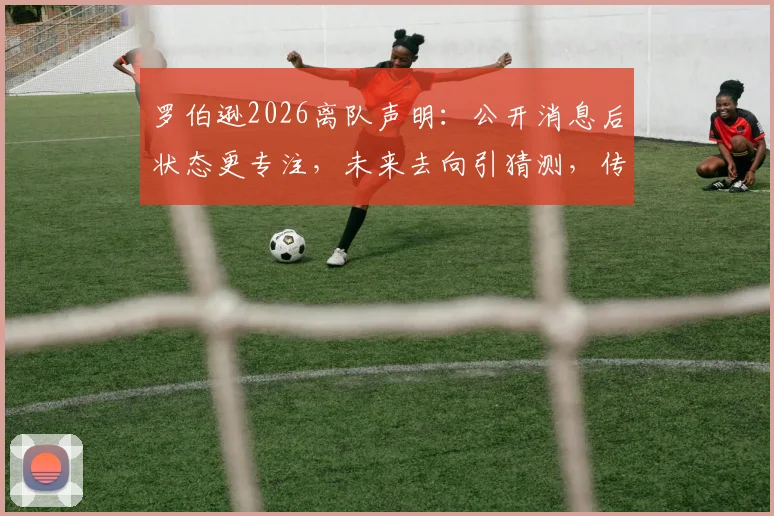 罗伯逊2026离队声明:公开消息后状态更专注,未来去向引猜测,传奇与否留待他人评说