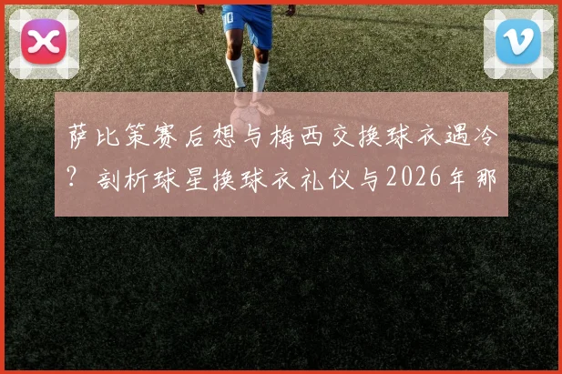 萨比策赛后想与梅西交换球衣遇冷？剖析球星换球衣礼仪与2026年那些被拒绝的瞬间