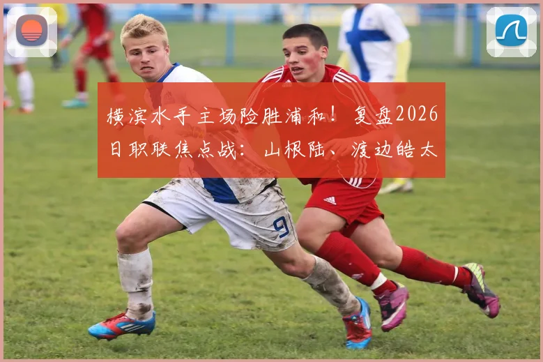 横滨水手主场险胜浦和！复盘2026日职联焦点战：山根陆、渡边皓太破门，3-2惊心动魄过程全解析