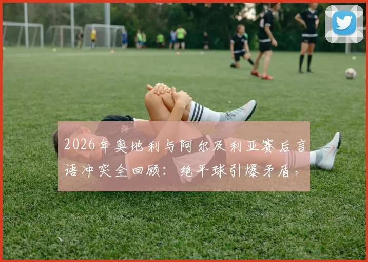 2026年奥地利与阿尔及利亚赛后言语冲突全回顾：绝平球引爆矛盾，当事球员表态与国际足联处理进展一览